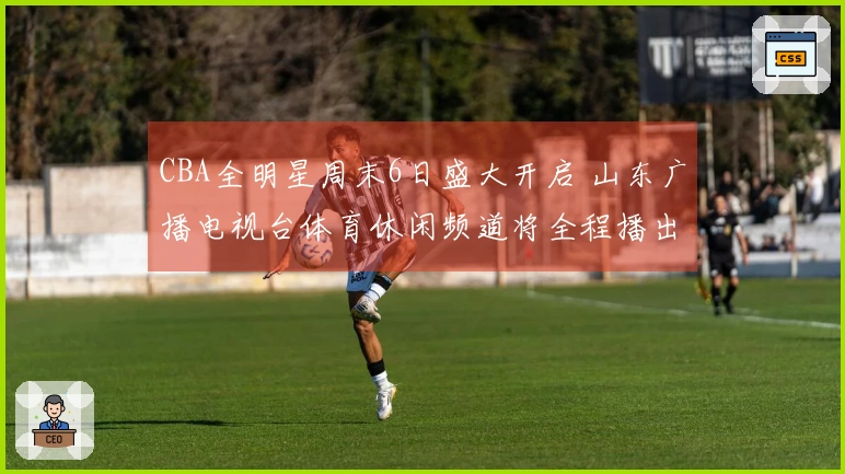 CBA全明星周末6日盛大开启 山东广播电视台体育休闲频道将全程播出