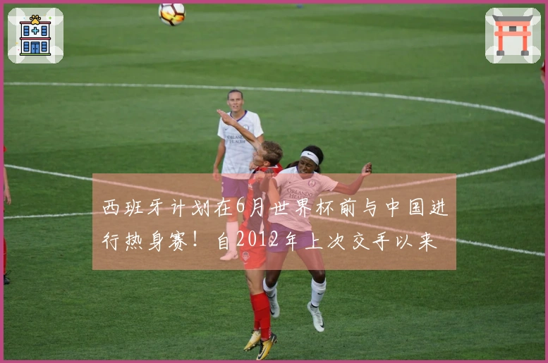 西班牙计划在6月世界杯前与中国进行热身赛！自2012年上次交手以来首次对决