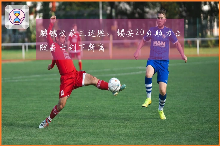 鹈鹕收获三连胜，锡安20分助力击败爵士创下新高