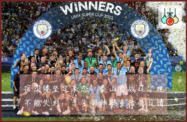 宿茂臻坚定表态！泰山首战辽宁绝不能失利，李金羽韩鹏重拾昔日情谊