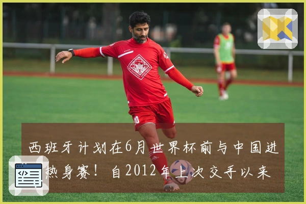 西班牙计划在6月世界杯前与中国进行热身赛！自2012年上次交手以来首次对决