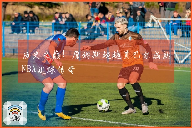 历史之巅！詹姆斯超越贾巴尔成就NBA进球传奇