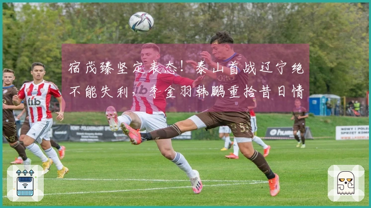 宿茂臻坚定表态！泰山首战辽宁绝不能失利，李金羽韩鹏重拾昔日情谊