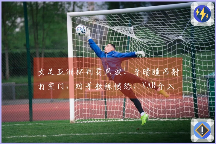 女足亚洲杯判罚风波！李晴瞳吊射打空门，对手教练愤怒，VAR介入