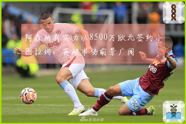 阿森纳有实力以8500万欧元签约小图拉姆，英超市场前景广阔