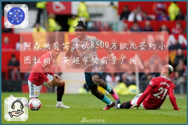 阿森纳有实力以8500万欧元签约小图拉姆，英超市场前景广阔