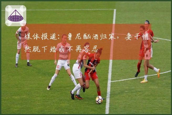 媒体报道：鲁尼酗酒归家，妻子愤然脱下婚戒不再容忍