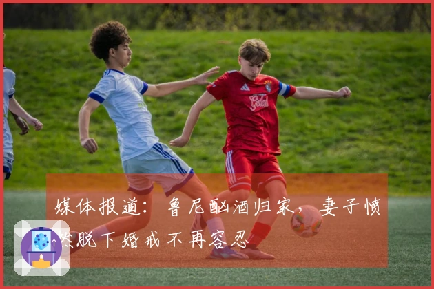 媒体报道：鲁尼酗酒归家，妻子愤然脱下婚戒不再容忍