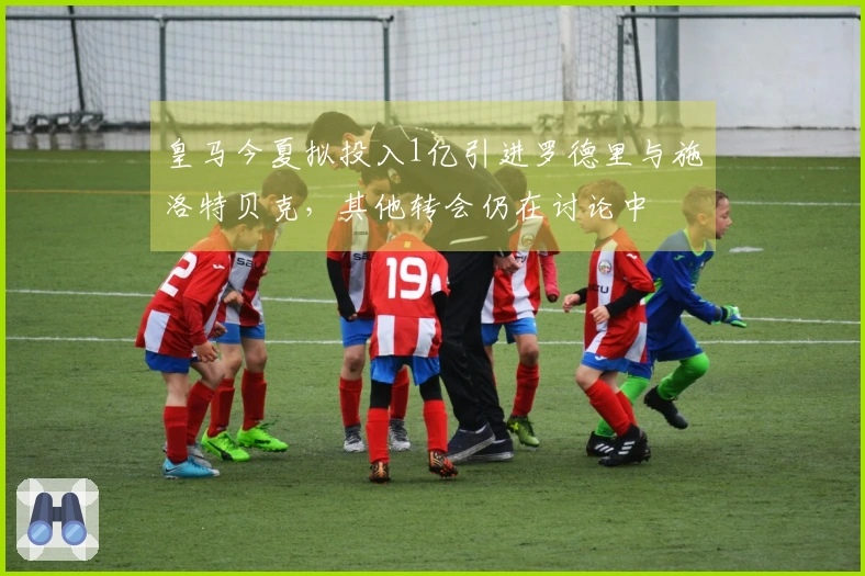 皇马今夏拟投入1亿引进罗德里与施洛特贝克，其他转会仍在讨论中
