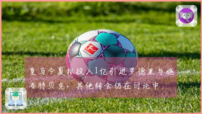 皇马今夏拟投入1亿引进罗德里与施洛特贝克，其他转会仍在讨论中