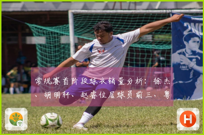 常规赛首阶段球衣销量分析：徐杰、胡明轩、赵睿位居球员前三，粤、京、辽球队位列前茅