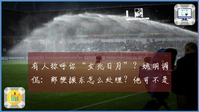 有人称呼你“女兆日月”？姚明调侃：那樊振东怎么处理？他可不是小胖吗