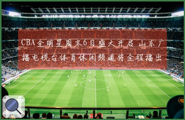 CBA全明星周末6日盛大开启 山东广播电视台体育休闲频道将全程播出