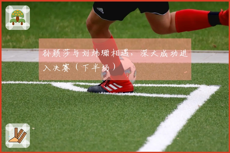 孙颖莎与刘炜珊相遇，深大成功进入决赛（下半场）