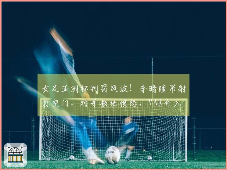 女足亚洲杯判罚风波！李晴瞳吊射打空门，对手教练愤怒，VAR介入